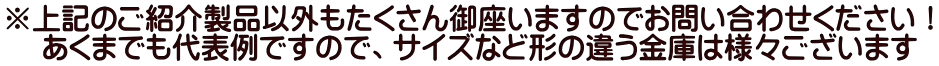 ※上記のご紹介製品以外もたくさん御座いますのでお問い合わせください! あくまでも代表例ですので、サイズなど形の違う金庫は様々ございます